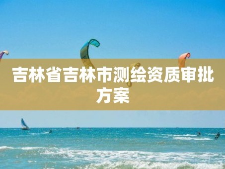 吉林省吉林市测绘资质审批方案