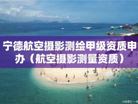 宁德航空摄影测绘甲级资质申办（航空摄影测量资质）