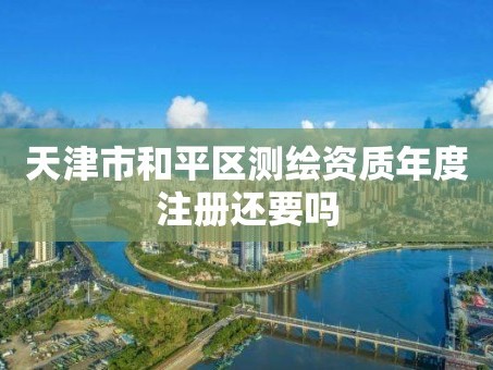 天津市和平区测绘资质年度注册还要吗