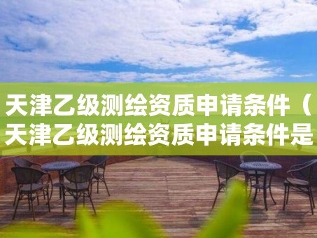 天津乙级测绘资质申请条件（天津乙级测绘资质申请条件是什么）