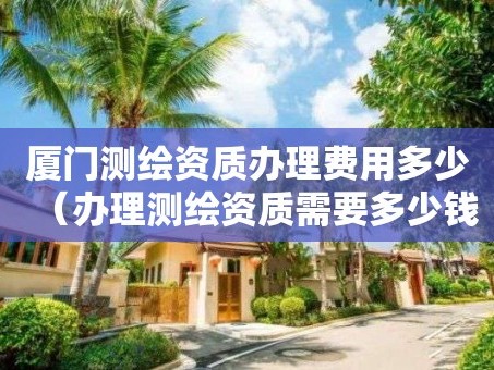 厦门测绘资质办理费用多少（办理测绘资质需要多少钱）