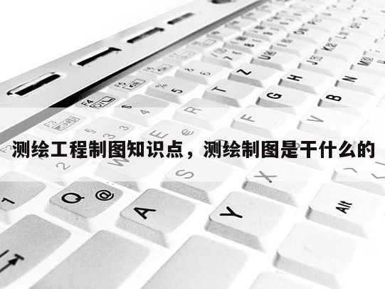 测绘工程制图知识点，测绘制图是干什么的
