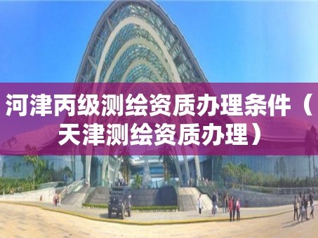 河津丙级测绘资质办理条件（天津测绘资质办理）