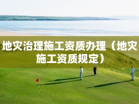 地灾治理施工资质办理（地灾施工资质规定）