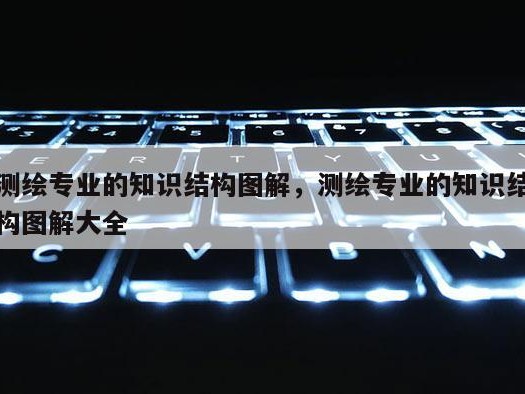 测绘专业的知识结构图解，测绘专业的知识结构图解大全