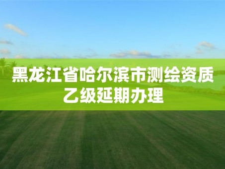 黑龙江省哈尔滨市测绘资质乙级延期办理