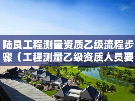 陆良工程测量资质乙级流程步骤（工程测量乙级资质人员要求）