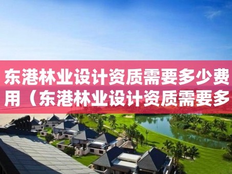东港林业设计资质需要多少费用（东港林业设计资质需要多少费用才能办）