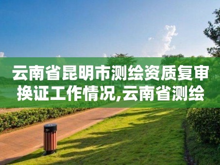 云南省昆明市测绘资质复审换证工作情况,云南省测绘资质管理办法。