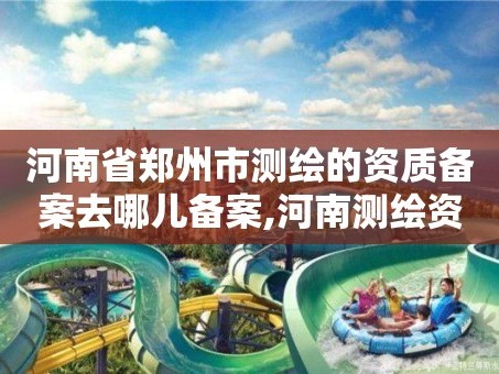 河南省郑州市测绘的资质备案去哪儿备案,河南测绘资质查询。