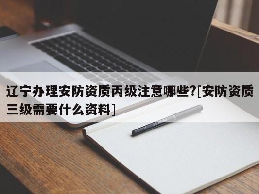 辽宁办理安防资质丙级注意哪些?[安防资质三级需要什么资料]