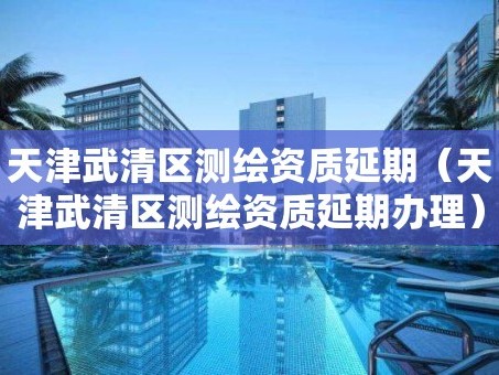 天津武清区测绘资质延期（天津武清区测绘资质延期办理）