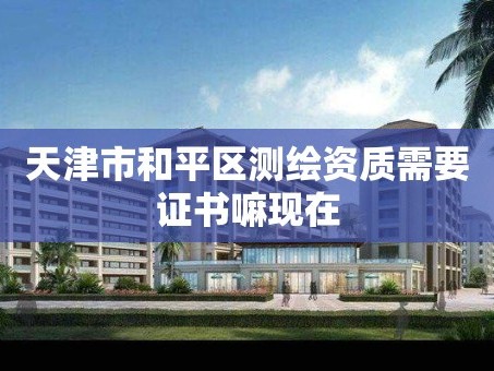 天津市和平区测绘资质需要证书嘛现在
