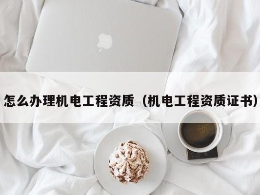怎么办理机电工程资质（机电工程资质证书）