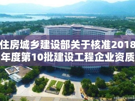 住房城乡建设部关于核准2018年度第10批建设工程企业资质名单的公告