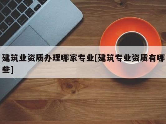 建筑业资质办理哪家专业[建筑专业资质有哪些]