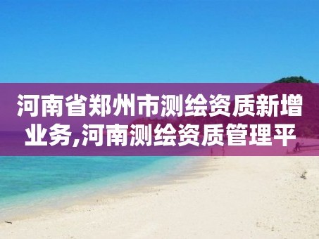 河南省郑州市测绘资质新增业务,河南测绘资质管理平台