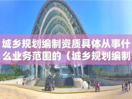 城乡规划编制资质具体从事什么业务范围的（城乡规划编制单位资质和执业资格管理）