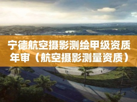 宁德航空摄影测绘甲级资质年审（航空摄影测量资质）