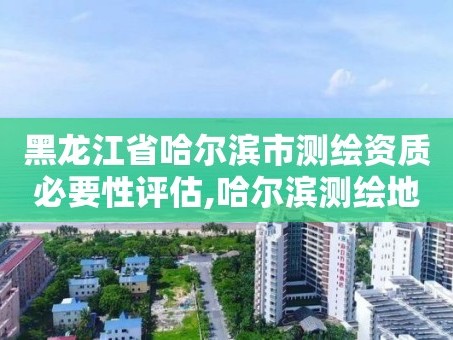 黑龙江省哈尔滨市测绘资质必要性评估,哈尔滨测绘地理信息局