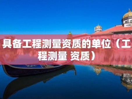 具备工程测量资质的单位（工程测量 资质）