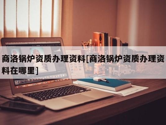 商洛锅炉资质办理资料[商洛锅炉资质办理资料在哪里]