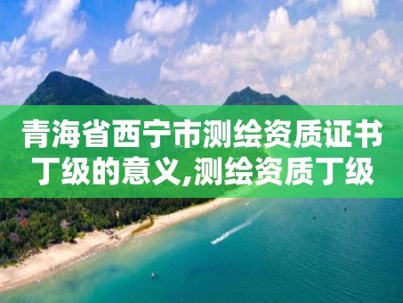 青海省西宁市测绘资质证书丁级的意义,测绘资质丁级是什么意思。