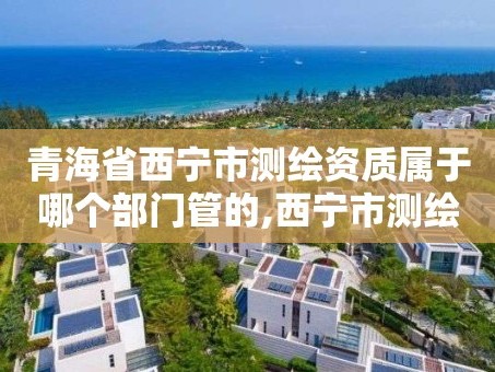 青海省西宁市测绘资质属于哪个部门管的,西宁市测绘院改企业。
