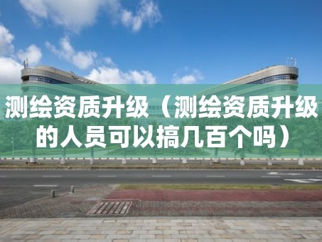 测绘资质升级（测绘资质升级的人员可以搞几百个吗）