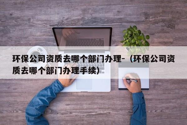 环保公司资质去哪个部门办理-（环保公司资质去哪个部门办理手续）