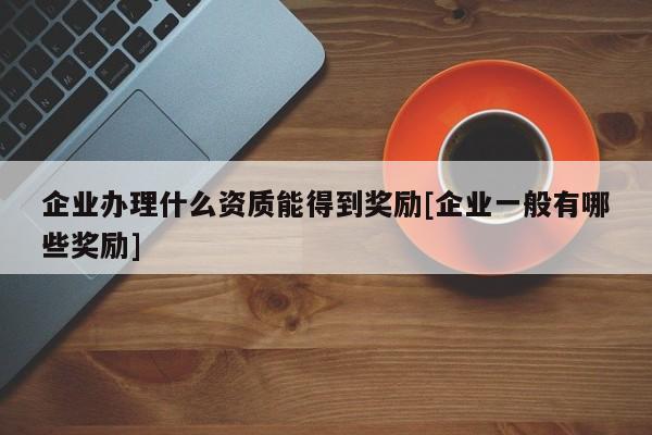 企业办理什么资质能得到奖励[企业一般有哪些奖励]