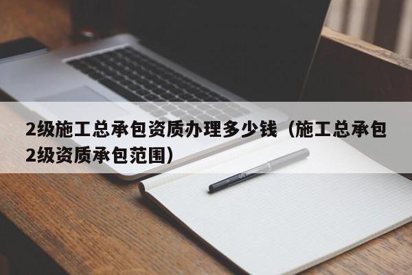 2级施工总承包资质办理多少钱（施工总承包2级资质承包范围）
