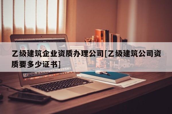 乙级建筑企业资质办理公司[乙级建筑公司资质要多少证书]