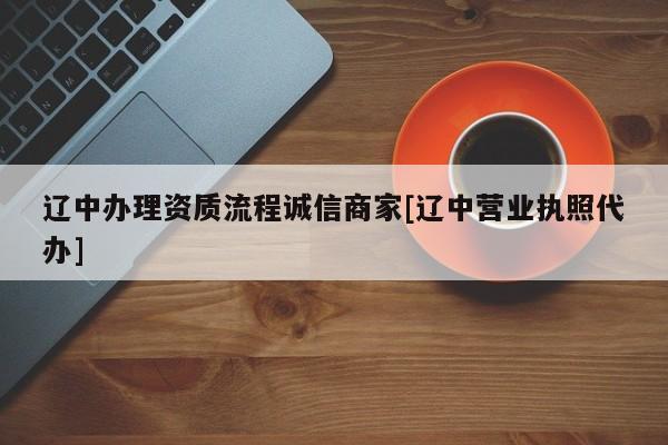辽中办理资质流程诚信商家[辽中营业执照代办]