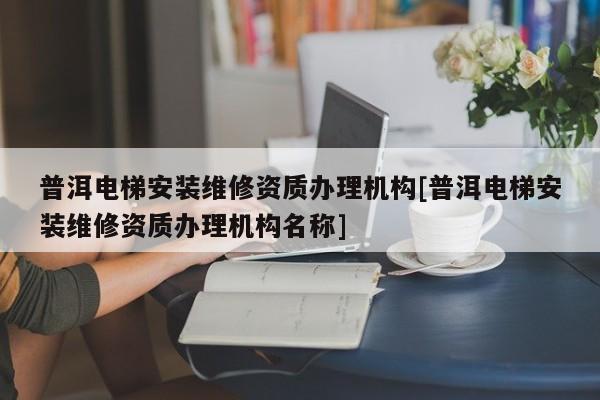 普洱电梯安装维修资质办理机构[普洱电梯安装维修资质办理机构名称]