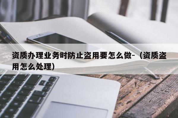 资质办理业务时防止盗用要怎么做-（资质盗用怎么处理）
