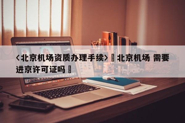 〈北京机场资质办理手续〉卐北京机场 需要进京许可证吗卐