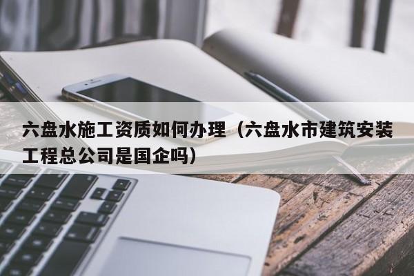 六盘水施工资质如何办理（六盘水市建筑安装工程总公司是国企吗）