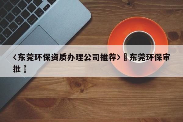 〈东莞环保资质办理公司推荐〉卐东莞环保审批卐