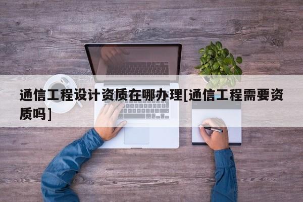 通信工程设计资质在哪办理[通信工程需要资质吗]
