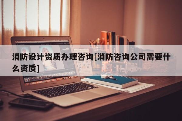 消防设计资质办理咨询[消防咨询公司需要什么资质]