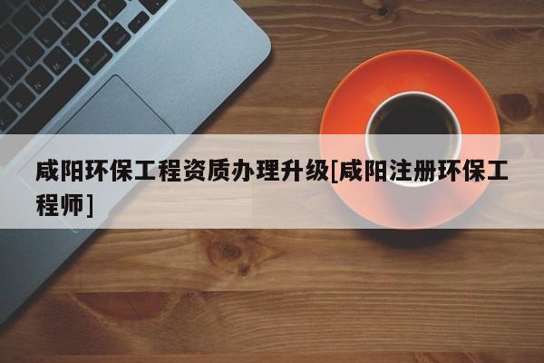 咸阳环保工程资质办理升级[咸阳注册环保工程师]