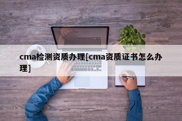 cma检测资质办理[cma资质证书怎么办理]