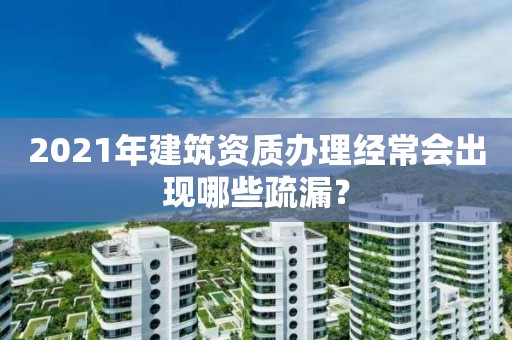 2021年建筑资质办理经常会出现哪些疏漏？