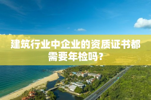 建筑行业中企业的资质证书都需要年检吗？