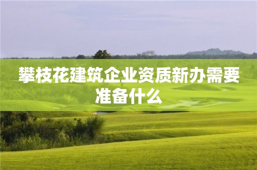 攀枝花建筑企业资质新办需要准备什么