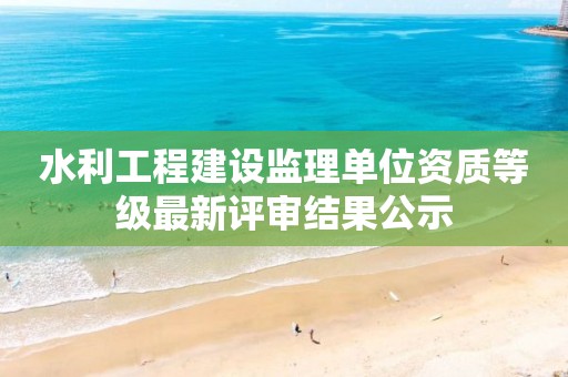 水利工程建设监理单位资质等级最新评审结果公示