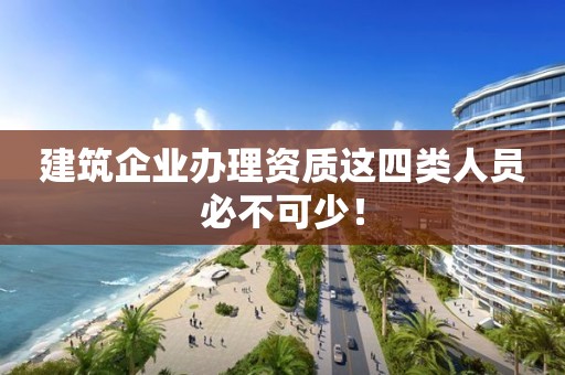 建筑企业办理资质这四类人员必不可少！