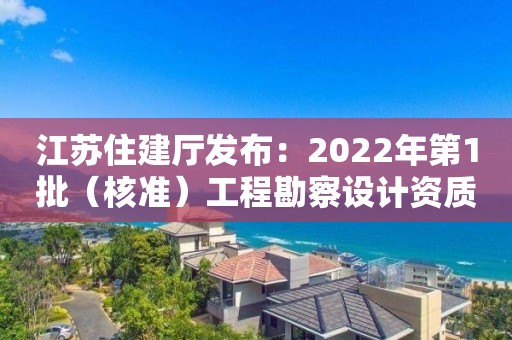 江苏住建厅发布：2022年第1批（核准）工程勘察设计资质审查意见的公示