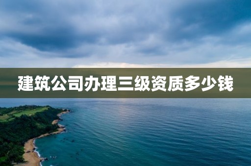 建筑公司办理三级资质多少钱